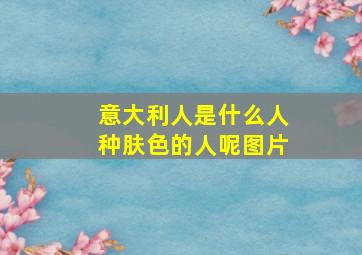 意大利人是什么人种肤色的人呢图片