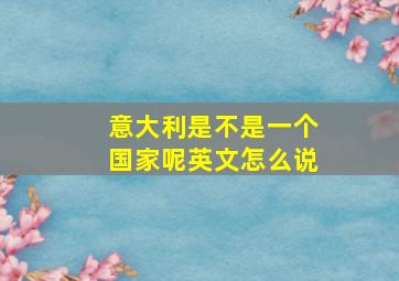 意大利是不是一个国家呢英文怎么说