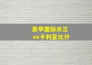 意甲国际米兰vs卡利亚比分