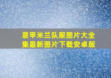 意甲米兰队服图片大全集最新图片下载安卓版