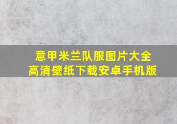 意甲米兰队服图片大全高清壁纸下载安卓手机版