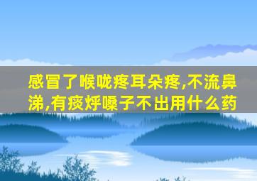 感冒了喉咙疼耳朵疼,不流鼻涕,有痰烀嗓子不出用什么药