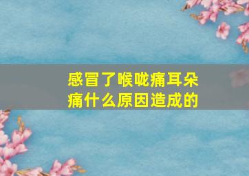 感冒了喉咙痛耳朵痛什么原因造成的