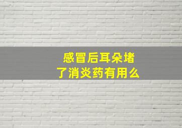 感冒后耳朵堵了消炎药有用么