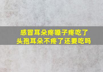 感冒耳朵疼嗓子疼吃了头孢耳朵不疼了还要吃吗