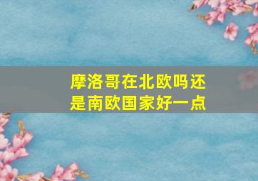 摩洛哥在北欧吗还是南欧国家好一点