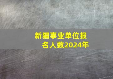 新疆事业单位报名人数2024年