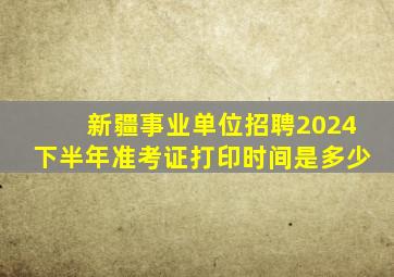 新疆事业单位招聘2024下半年准考证打印时间是多少