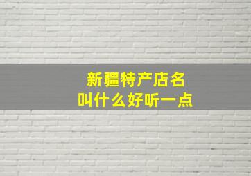 新疆特产店名叫什么好听一点