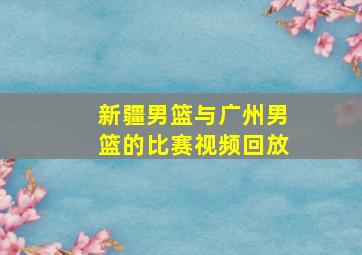 新疆男篮与广州男篮的比赛视频回放