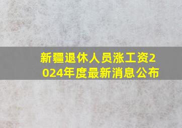 新疆退休人员涨工资2024年度最新消息公布