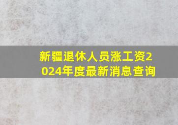 新疆退休人员涨工资2024年度最新消息查询