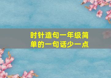 时针造句一年级简单的一句话少一点