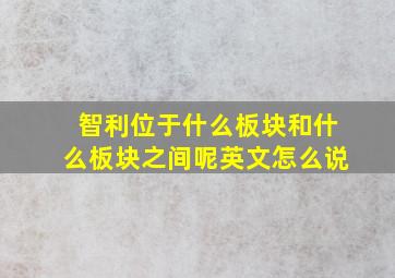 智利位于什么板块和什么板块之间呢英文怎么说