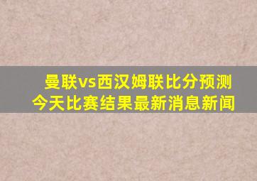 曼联vs西汉姆联比分预测今天比赛结果最新消息新闻