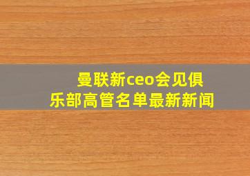 曼联新ceo会见俱乐部高管名单最新新闻