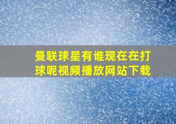 曼联球星有谁现在在打球呢视频播放网站下载