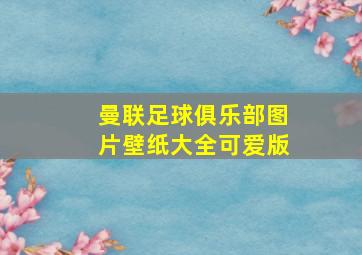 曼联足球俱乐部图片壁纸大全可爱版