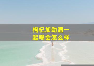 枸杞加劲酒一起喝会怎么样