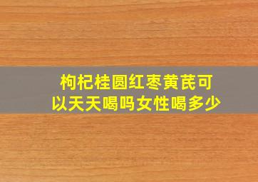 枸杞桂圆红枣黄芪可以天天喝吗女性喝多少