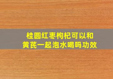 桂圆红枣枸杞可以和黄芪一起泡水喝吗功效