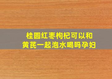 桂圆红枣枸杞可以和黄芪一起泡水喝吗孕妇