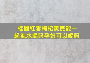 桂圆红枣枸杞黄芪能一起泡水喝吗孕妇可以喝吗