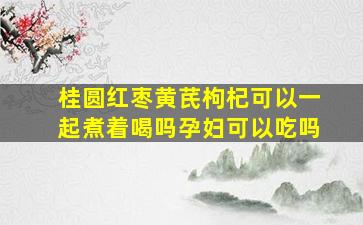 桂圆红枣黄芪枸杞可以一起煮着喝吗孕妇可以吃吗