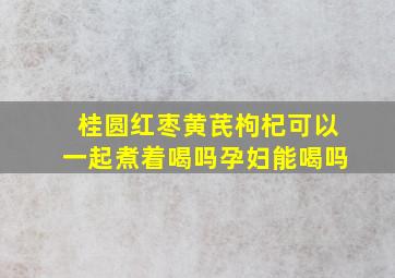 桂圆红枣黄芪枸杞可以一起煮着喝吗孕妇能喝吗