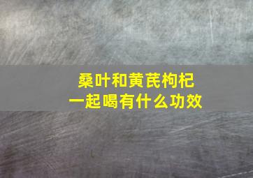 桑叶和黄芪枸杞一起喝有什么功效