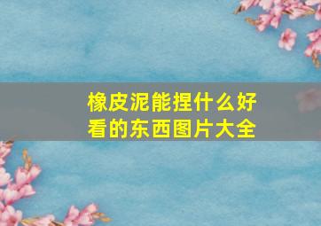 橡皮泥能捏什么好看的东西图片大全