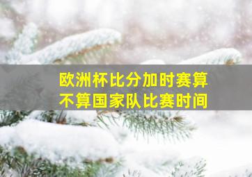 欧洲杯比分加时赛算不算国家队比赛时间