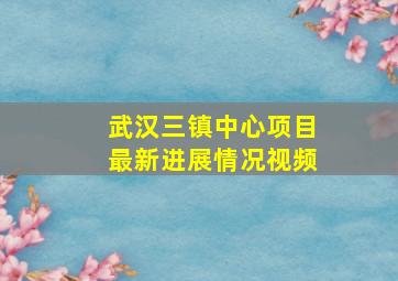 武汉三镇中心项目最新进展情况视频