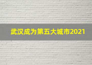 武汉成为第五大城市2021