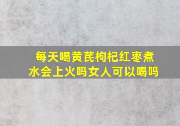 每天喝黄芪枸杞红枣煮水会上火吗女人可以喝吗