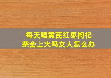 每天喝黄芪红枣枸杞茶会上火吗女人怎么办