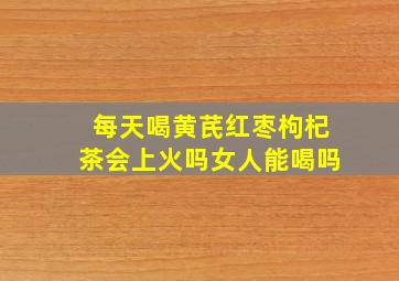 每天喝黄芪红枣枸杞茶会上火吗女人能喝吗