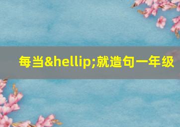 每当…就造句一年级