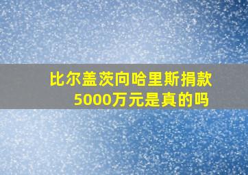 比尔盖茨向哈里斯捐款5000万元是真的吗