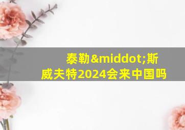 泰勒·斯威夫特2024会来中国吗