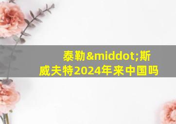 泰勒·斯威夫特2024年来中国吗