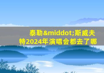 泰勒·斯威夫特2024年演唱会都去了哪