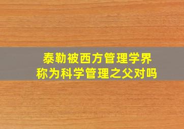 泰勒被西方管理学界称为科学管理之父对吗