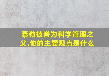 泰勒被誉为科学管理之父,他的主要观点是什么