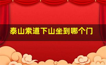 泰山索道下山坐到哪个门