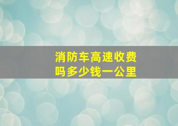 消防车高速收费吗多少钱一公里