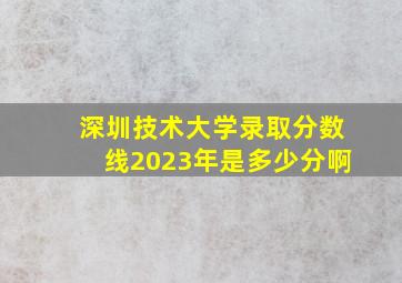 深圳技术大学录取分数线2023年是多少分啊