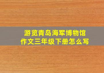 游览青岛海军博物馆作文三年级下册怎么写