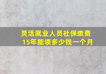 灵活就业人员社保缴费15年能领多少钱一个月