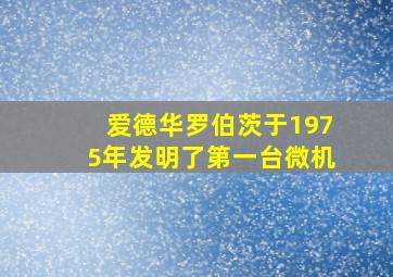 爱德华罗伯茨于1975年发明了第一台微机